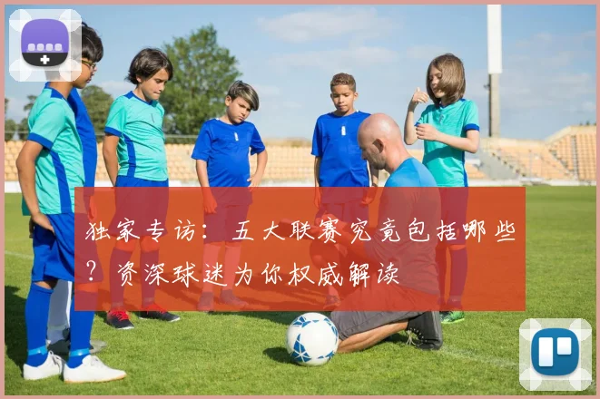 独家专访：五大联赛究竟包括哪些？资深球迷为你权威解读