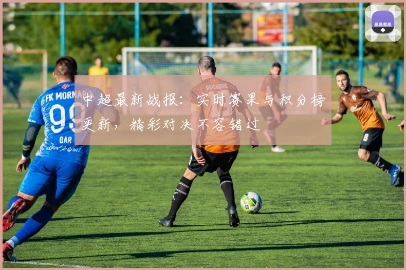 中超最新战报：实时赛果与积分榜更新，精彩对决不容错过