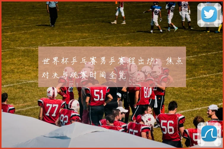世界杯乒乓赛男乒赛程出炉：焦点对决与观赛时间全览
