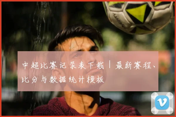 中超比赛记录表下载｜最新赛程、比分与数据统计模板