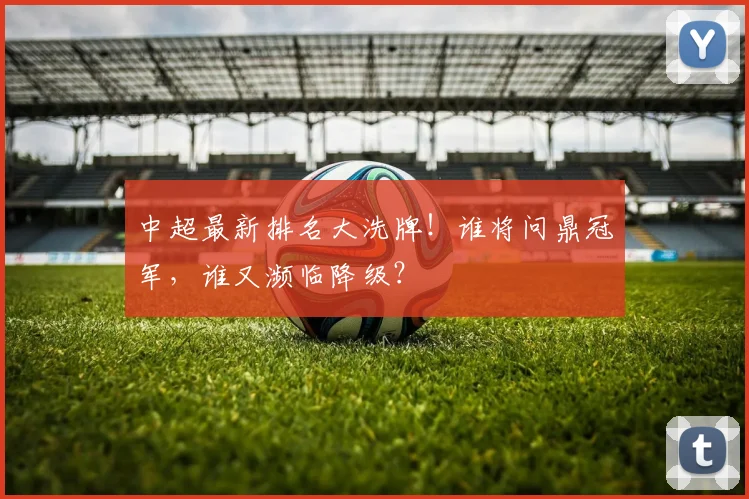 中超最新排名大洗牌！谁将问鼎冠军，谁又濒临降级？