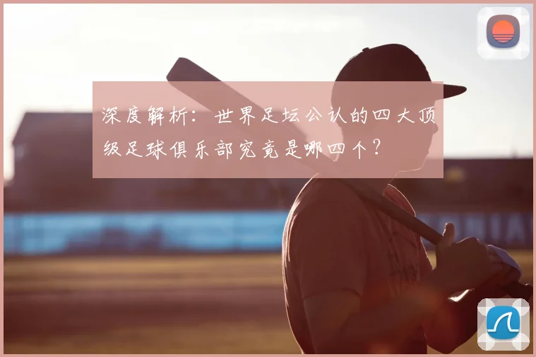 深度解析：世界足坛公认的四大顶级足球俱乐部究竟是哪四个？