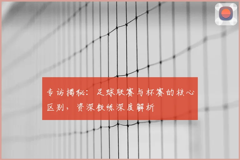 专访揭秘：足球联赛与杯赛的核心区别，资深教练深度解析