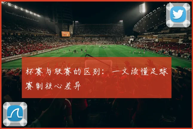 杯赛与联赛的区别：一文读懂足球赛制核心差异