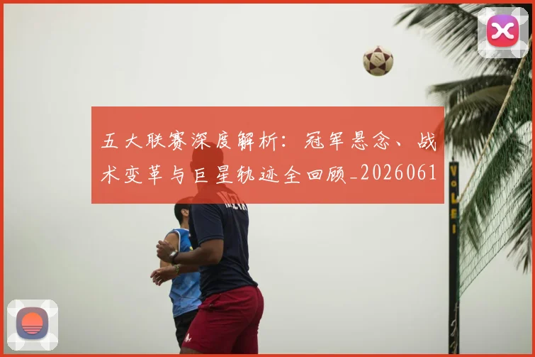 五大联赛深度解析：冠军悬念、战术变革与巨星轨迹全回顾_20260611141736